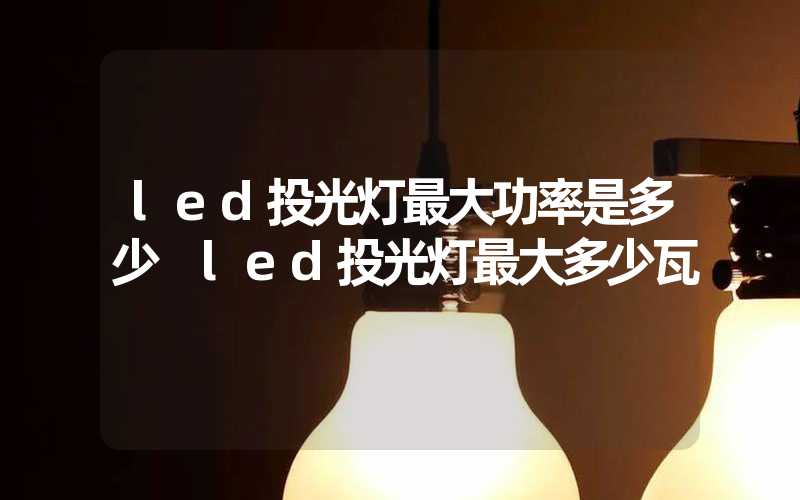 led投光灯最大功率是多少 led投光灯最大多少瓦